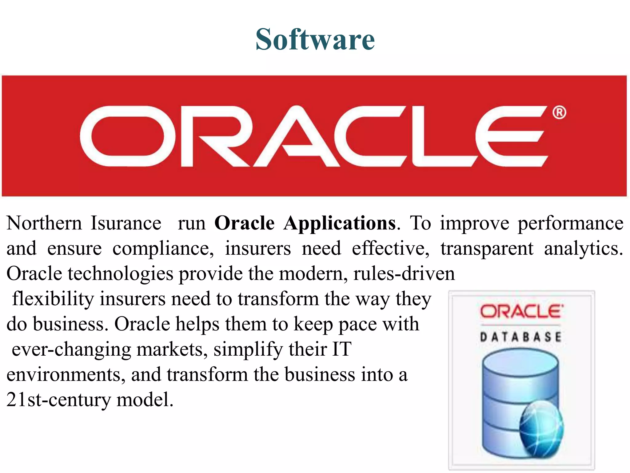 Northern Isurance run Oracle Applications. To improve performance
and ensure compliance, insurers need effective, transparent analytics.
Oracle technologies provide the modern, rules-driven
flexibility insurers need to transform the way they
do business. Oracle helps them to keep pace with
ever-changing markets, simplify their IT
environments, and transform the business into a
21st-century model.
Software
 
