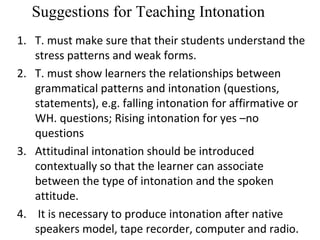 Suggestions for Teaching Intonation
1. T. must make sure that their students understand the
stress patterns and weak forms.
2. T. must show learners the relationships between
grammatical patterns and intonation (questions,
statements), e.g. falling intonation for affirmative or
WH. questions; Rising intonation for yes –no
questions
3. Attitudinal intonation should be introduced
contextually so that the learner can associate
between the type of intonation and the spoken
attitude.
4. It is necessary to produce intonation after native
speakers model, tape recorder, computer and radio.
 