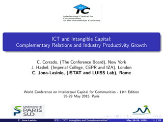 ICT and Intangible Capital:
Complementary Relations and Industry Productivity Growth
C. Corrado, (The Conference Board), New York
J. Haskel, (Imperial College, CEPR and IZA), London
C. Jona-Lasinio, (ISTAT and LUISS Lab), Rome
World Conference on Intellectual Capital for Communities - 11th Edition
28-29 May 2015, Paris
C. Jona-Lasinio IC11 - "ICT Intangibles and Complementarities" May 28-29, 2015 1 / 22
 