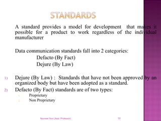 A standard provides a model for development that makes it
possible for a product to work regardless of the individual
manufacturer
Data communication standards fall into 2 categories:
Defacto (By Fact)
Dejure (By Law)
1) Dejure (By Law) : Standards that have not been approved by an
organized body but have been adopted as a standard.
2) Defacto (By Fact) standards are of two types:
1. Proprietary
2. Non Proprietary
Navneet Soni (Asst. Professor) 10
 