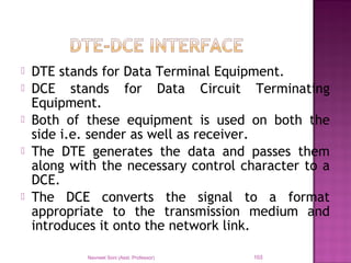  DTE stands for Data Terminal Equipment.
 DCE stands for Data Circuit Terminating
Equipment.
 Both of these equipment is used on both the
side i.e. sender as well as receiver.
 The DTE generates the data and passes them
along with the necessary control character to a
DCE.
 The DCE converts the signal to a format
appropriate to the transmission medium and
introduces it onto the network link.
Navneet Soni (Asst. Professor) 103
 