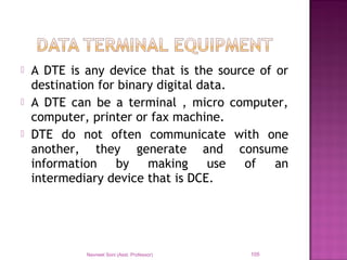  A DTE is any device that is the source of or
destination for binary digital data.
 A DTE can be a terminal , micro computer,
computer, printer or fax machine.
 DTE do not often communicate with one
another, they generate and consume
information by making use of an
intermediary device that is DCE.
Navneet Soni (Asst. Professor) 105
 