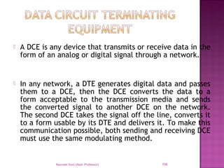  A DCE is any device that transmits or receive data in the
form of an analog or digital signal through a network.
 In any network, a DTE generates digital data and passes
them to a DCE, then the DCE converts the data to a
form acceptable to the transmission media and sends
the converted signal to another DCE on the network.
The second DCE takes the signal off the line, converts it
to a form usable by its DTE and delivers it. To make this
communication possible, both sending and receiving DCE
must use the same modulating method.
Navneet Soni (Asst. Professor) 106
 
