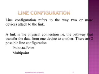 Line configuration refers to the way two or more
devices attach to the link.
A link is the physical connection i.e. the pathway that
transfer the data from one device to another. There are 2
possible line configuration
Point-to-Point
Multipoint
Navneet Soni (Asst. Professor) 11
 