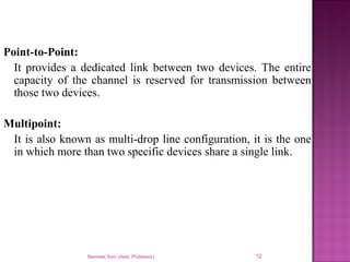 Navneet Soni (Asst. Professor) 12
Point-to-Point:
It provides a dedicated link between two devices. The entire
capacity of the channel is reserved for transmission between
those two devices.
Multipoint:
It is also known as multi-drop line configuration, it is the one
in which more than two specific devices share a single link.
 