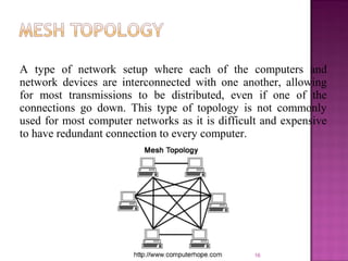 A type of network setup where each of the computers and
network devices are interconnected with one another, allowing
for most transmissions to be distributed, even if one of the
connections go down. This type of topology is not commonly
used for most computer networks as it is difficult and expensive
to have redundant connection to every computer.
16
 