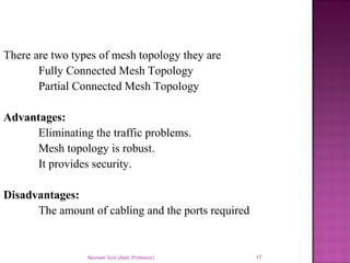 Navneet Soni (Asst. Professor) 17
There are two types of mesh topology they are
Fully Connected Mesh Topology
Partial Connected Mesh Topology
Advantages:
Eliminating the traffic problems.
Mesh topology is robust.
It provides security.
Disadvantages:
The amount of cabling and the ports required
 