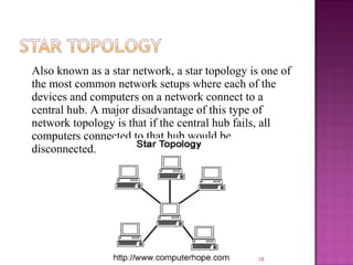 Also known as a star network, a star topology is one of
the most common network setups where each of the
devices and computers on a network connect to a
central hub. A major disadvantage of this type of
network topology is that if the central hub fails, all
computers connected to that hub would be
disconnected.
18
 