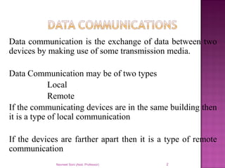 Data communication is the exchange of data between two
devices by making use of some transmission media.
Data Communication may be of two types
Local
Remote
If the communicating devices are in the same building then
it is a type of local communication
If the devices are farther apart then it is a type of remote
communication
Navneet Soni (Asst. Professor) 2
 