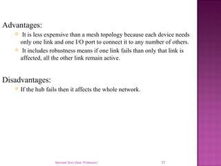Navneet Soni (Asst. Professor) 21
Advantages:
 It is less expensive than a mesh topology because each device needs
only one link and one I/O port to connect it to any number of others.
 It includes robustness means if one link fails than only that link is
affected, all the other link remain active.
Disadvantages:
 If the hub fails then it affects the whole network.
 