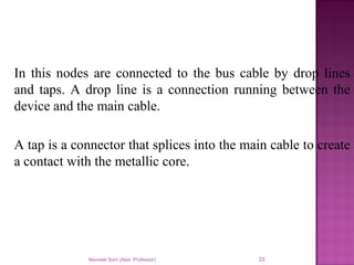 In this nodes are connected to the bus cable by drop lines
and taps. A drop line is a connection running between the
device and the main cable.
A tap is a connector that splices into the main cable to create
a contact with the metallic core.
Navneet Soni (Asst. Professor) 23
 