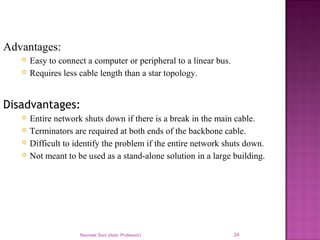 Navneet Soni (Asst. Professor) 24
Advantages:
 Easy to connect a computer or peripheral to a linear bus.
 Requires less cable length than a star topology.
Disadvantages:
 Entire network shuts down if there is a break in the main cable.
 Terminators are required at both ends of the backbone cable.
 Difficult to identify the problem if the entire network shuts down.
 Not meant to be used as a stand-alone solution in a large building.
 