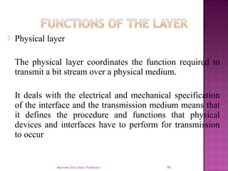  Physical layer
The physical layer coordinates the function required to
transmit a bit stream over a physical medium.
It deals with the electrical and mechanical specification
of the interface and the transmission medium means that
it defines the procedure and functions that physical
devices and interfaces have to perform for transmission
to occur
Navneet Soni (Asst. Professor) 36
 