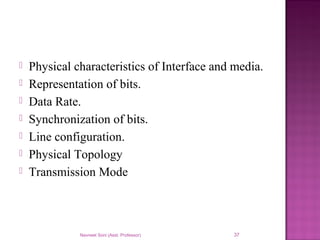  Physical characteristics of Interface and media.
 Representation of bits.
 Data Rate.
 Synchronization of bits.
 Line configuration.
 Physical Topology
 Transmission Mode
Navneet Soni (Asst. Professor) 37
 
