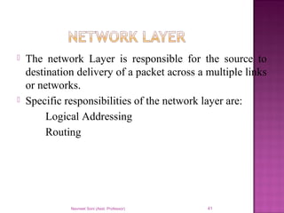  The network Layer is responsible for the source to
destination delivery of a packet across a multiple links
or networks.
 Specific responsibilities of the network layer are:
Logical Addressing
Routing
Navneet Soni (Asst. Professor) 41
 