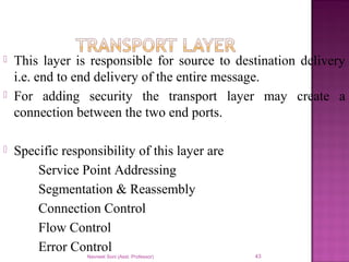  This layer is responsible for source to destination delivery
i.e. end to end delivery of the entire message.
 For adding security the transport layer may create a
connection between the two end ports.
 Specific responsibility of this layer are
Service Point Addressing
Segmentation & Reassembly
Connection Control
Flow Control
Error Control
Navneet Soni (Asst. Professor) 43
 