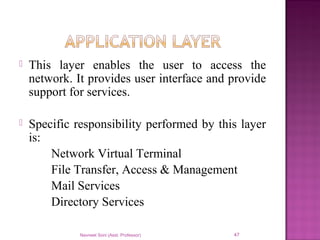  This layer enables the user to access the
network. It provides user interface and provide
support for services.
 Specific responsibility performed by this layer
is:
Network Virtual Terminal
File Transfer, Access & Management
Mail Services
Directory Services
Navneet Soni (Asst. Professor) 47
 