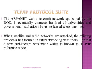  The ARPANET was a research network sponsored by the
DOD. It eventually connects hundred of universities and
government installations by using leased telephone line.
 When satellite and radio networks are attached, the existing
protocols had trouble in internetworking with them. For that
a new architecture was made which is known as TCP/IP
reference model.
Navneet Soni (Asst. Professor) 49
 