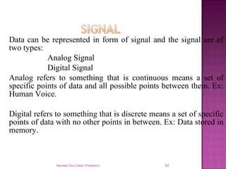 Data can be represented in form of signal and the signal are of
two types:
Analog Signal
Digital Signal
Analog refers to something that is continuous means a set of
specific points of data and all possible points between them. Ex:
Human Voice.
Digital refers to something that is discrete means a set of specific
points of data with no other points in between. Ex: Data stored in
memory.
Navneet Soni (Asst. Professor) 62
 