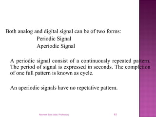 Both analog and digital signal can be of two forms:
Periodic Signal
Aperiodic Signal
A periodic signal consist of a continuously repeated pattern.
The period of signal is expressed in seconds. The completion
of one full pattern is known as cycle.
An aperiodic signals have no repetative pattern.
Navneet Soni (Asst. Professor) 63
 