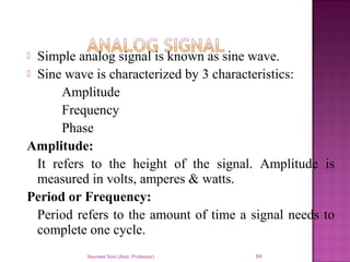  Simple analog signal is known as sine wave.
 Sine wave is characterized by 3 characteristics:
Amplitude
Frequency
Phase
Amplitude:
It refers to the height of the signal. Amplitude is
measured in volts, amperes & watts.
Period or Frequency:
Period refers to the amount of time a signal needs to
complete one cycle.
Navneet Soni (Asst. Professor) 64
 
