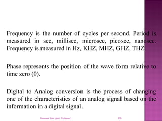Frequency is the number of cycles per second. Period is
measured in sec, millisec, microsec, picosec, nanosec.
Frequency is measured in Hz, KHZ, MHZ, GHZ, THZ.
Phase represents the position of the wave form relative to
time zero (0).
Digital to Analog conversion is the process of changing
one of the characteristics of an analog signal based on the
information in a digital signal.
Navneet Soni (Asst. Professor) 65
 