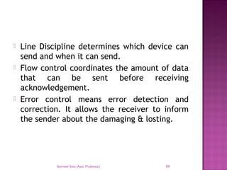  Line Discipline determines which device can
send and when it can send.
 Flow control coordinates the amount of data
that can be sent before receiving
acknowledgement.
 Error control means error detection and
correction. It allows the receiver to inform
the sender about the damaging & losting.
Navneet Soni (Asst. Professor) 69
 