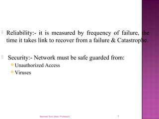  Reliability:- it is measured by frequency of failure, the
time it takes link to recover from a failure & Catastrophe.
 Security:- Network must be safe guarded from:
 Unauthorized Access
 Viruses
Navneet Soni (Asst. Professor) 7
 