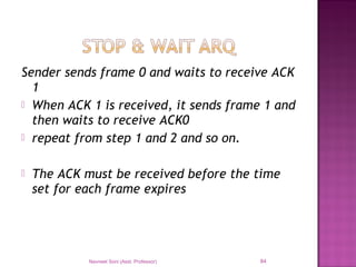Sender sends frame 0 and waits to receive ACK
1
 When ACK 1 is received, it sends frame 1 and
then waits to receive ACK0
 repeat from step 1 and 2 and so on.
 The ACK must be received before the time
set for each frame expires
Navneet Soni (Asst. Professor) 84
 