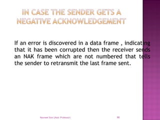 If an error is discovered in a data frame , indicating
that it has been corrupted then the receiver sends
an NAK frame which are not numbered that tells
the sender to retransmit the last frame sent.
Navneet Soni (Asst. Professor) 86
 