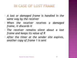  A lost or damaged frame is handled in the
same way by the receiver
 When the receiver receives a damaged
frame, it discards it
 The receiver remains silent about a lost
frame and keeps its value of R
 After the timer at the sender site expires,
another copy of frame 1 is sent
Navneet Soni (Asst. Professor) 87
 