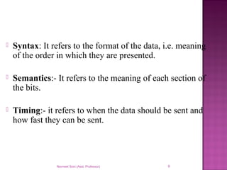  Syntax: It refers to the format of the data, i.e. meaning
of the order in which they are presented.
 Semantics:- It refers to the meaning of each section of
the bits.
 Timing:- it refers to when the data should be sent and
how fast they can be sent.
Navneet Soni (Asst. Professor) 9
 