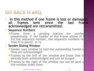 In this method if one frame is lost or damaged,
all frames sent since the last frame
acknowledged are retransmitted.
 Sequence Numbers
 Frame from a sending station are numbered
sequentially. If the header of the frame allows m bits
fro the sequence number, the sequence numbers range
from 0 to pow(2, m-1).
 Sender Sliding Window
 Sender uses window to hold the outstanding frames until
they are acknowledged
 Frames to the left of the window are those that have
already been acknowledged and can be purged
 Frames to the right of the window can not be sent until
the window slides them
Navneet Soni (Asst. Professor) 93
 