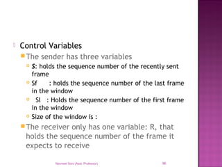  Control Variables
The sender has three variables
 S: holds the sequence number of the recently sent
frame
 Sf : holds the sequence number of the last frame
in the window
 Sl : Holds the sequence number of the first frame
in the window
 Size of the window is :
The receiver only has one variable: R, that
holds the sequence number of the frame it
expects to receive
Navneet Soni (Asst. Professor) 96
 