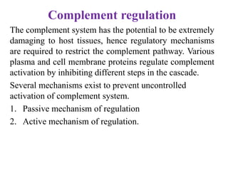 Complement regulation
The complement system has the potential to be extremely
damaging to host tissues, hence regulatory mechanisms
are required to restrict the complement pathway. Various
plasma and cell membrane proteins regulate complement
activation by inhibiting different steps in the cascade.
Several mechanisms exist to prevent uncontrolled
activation of complement system.
1. Passive mechanism of regulation
2. Active mechanism of regulation.
 