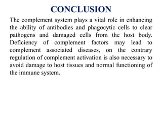 CONCLUSION
The complement system plays a vital role in enhancing
the ability of antibodies and phagocytic cells to clear
pathogens and damaged cells from the host body.
Deficiency of complement factors may lead to
complement associated diseases, on the contrary
regulation of complement activation is also necessary to
avoid damage to host tissues and normal functioning of
the immune system.
 