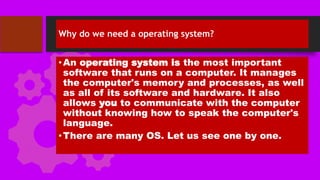Why do we need a operating system?
•An operating system is the most important
software that runs on a computer. It manages
the computer's memory and processes, as well
as all of its software and hardware. It also
allows you to communicate with the computer
without knowing how to speak the computer's
language.
•There are many OS. Let us see one by one.
 