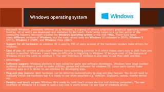 Windows operating system
• Microsoft Windows, commonly referred to as Windows, is a group of several proprietary graphical operating system
families, all of which are developed and marketed by Microsoft. Each family caters to a certain sector of the
computing industry. Microsoft created the Windows operating system in the mid-1980s. There have been
many different versions of Windows, but the most recent ones are Windows 10 (released in 2019), Windows 8
(2012), Windows 7 (2009), and Windows Vista (2007).
• Support for all hardware: As windows OS is used by 95% of users so most of the hardware vendors make drivers for
windows.
• Ease of use: All versions of Microsoft Windows have something common in it which makes users easy to shift from one
version to another. Windows 7 users have no difficulty in migrating to Windows 10 because most of the features of
Windows 10 are the same as windows 7. The user interface of windows is also easy to use than UNIX and MAC.
• Advantages
• Software support: Windows platform is best suited for game and software developers. Windows have large number
audience so developers prefer to make utilities, games and software for windows OS. Linux users cannot make
windows apps so it is better to use windows for developing apps.
• Plug and play feature: Most hardware can be detected automatically by plug and play feature. You do not need to
manually install the hardware but it is ready to use when attached e.g. webcam, keyboard, mouse, mobile device
etc.
• Desktop and touch screen: Windows 10 is made for both touch screen devices and desktop computers. The user
interface of Windows 10 is made in such a way that it works better for any type of windows device.
 