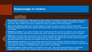 Disadvantages of windows
• Virus attacks: Windows have a high amount of hacker attacks. The hackers can easily break windows security. So
windows users are dependent on anti-virus software and have to pay monthly charges to companies to protect
their data. Also, windows users have to update OS to keep up-to-date with security patches.
• Most of the software is paid: Most windows programs are paid e.g. games, graphics software (Photoshop),
download manager (IDM) and other popular software are paid. You have to buy these software or pay a monthly fee
to use them.
• Rebooting a system: If your system becomes slow in performance then you have to reboot it. If you load many
programs at the same time then your system slows down and hangs up. The only solution for this is to reboot.
• High price: Linux OS is open source and is free to use for everyone but windows OS has paid license and you cannot
use windows OS legally free. The cost of buying a copy of windows OS is high as well. You also need to buy other
Microsoft software e.g. MS Office to do regular office work on the computer.
• High computer resources: If you are installing windows OS then your computer should have high ram capacity, a
lot of hard drive space and good graphics card. This is because of features that are used in windows. If you want to
install graphics software i.e. Photoshop then 16 GB of ram is recommended.
• Technical support: Windows support is not good for most users. Only some large organizations can get good
support from the windows team. Common users have to search for forums to get their problem solved.
 