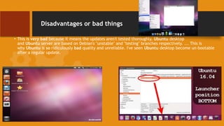 Disadvantages or bad things
• This is very bad because it means the updates aren't tested thoroughly. Ubuntu desktop
and Ubuntu server are based on Debian's "unstable" and "testing" branches respectively. ... This is
why Ubuntu is so ridiculously bad quality and unreliable. I've seen Ubuntu desktop become un-bootable
after a regular update.
 