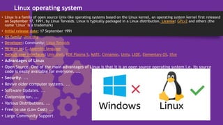 Linux operating system
• Linux is a family of open source Unix-like operating systems based on the Linux kernel, an operating system kernel first released
on September 17, 1991, by Linus Torvalds. Linux is typically packaged in a Linux distribution. License: GPLv2 and others (the
name "Linux" is a trademark)
• Initial release date: 17 September 1991
• OS family: Unix-like
• Developer: Community; Linus Torvalds
• Written in: C, Assembly language
• Default user interfaces: Unix shell, KDE Plasma 5, MATE, Cinnamon, Unity, LXDE, Elementary OS, Xfce
• Advantages of Linux
• Open Source. One of the main advantages of Linux is that it is an open source operating system i.e. its source
code is easily available for everyone. ...
• Security. ...
• Revive older computer systems. ...
• Software Updates. ...
• Customization. ...
• Various Distributions. ...
• Free to use (Low Cost) ...
• Large Community Support.
 