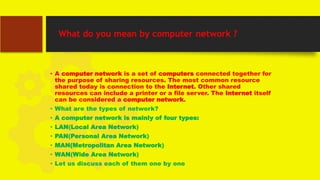What do you mean by computer network ?
• A computer network is a set of computers connected together for
the purpose of sharing resources. The most common resource
shared today is connection to the Internet. Other shared
resources can include a printer or a file server. The Internet itself
can be considered a computer network.
• What are the types of network?
• A computer network is mainly of four types:
• LAN(Local Area Network)
• PAN(Personal Area Network)
• MAN(Metropolitan Area Network)
• WAN(Wide Area Network)
• Let us discuss each of them one by one
 