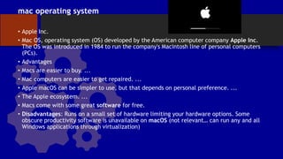 mac operating system
• Apple Inc.
• Mac OS, operating system (OS) developed by the American computer company Apple Inc.
The OS was introduced in 1984 to run the company's Macintosh line of personal computers
(PCs).
• Advantages
• Macs are easier to buy. ...
• Mac computers are easier to get repaired. ...
• Apple macOS can be simpler to use, but that depends on personal preference. ...
• The Apple ecosystem. ...
• Macs come with some great software for free.
• Disadvantages: Runs on a small set of hardware limiting your hardware options. Some
obscure productivity software is unavailable on macOS (not relevant… can run any and all
Windows applications through virtualization)
 