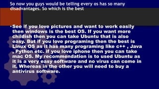 So now you guys would be telling every os has so many
disadvantages. So which is the best
•See if you love pictures and want to work easily
then windows is the best OS. If you want more
childish then you can take Ubuntu that is also
easy. But if you love programing then the best is
Linux OS as it has many programing like c++ , Java
, Python etc. if you love iphone then you can take
mac OS. My recommendation is to used Ubuntu as
it is a very easy software and no virus can come in
it. Whereas in the other you will need to buy a
antivirus software.
 