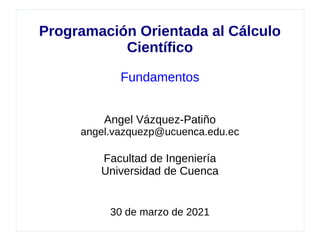 Programación Orientada al Cálculo
Científico
Fundamentos
Angel Vázquez-Patiño
angel.vazquezp@ucuenca.edu.ec
Facultad de Ingeniería
Universidad de Cuenca
30 de marzo de 2021
 