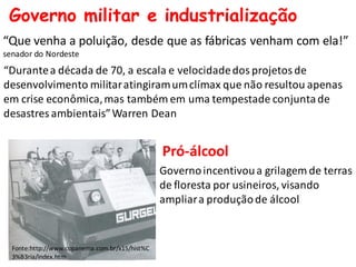 Governo militar e industrialização
“Que venha a poluição, desde que as fábricas venham com ela!”
senador do Nordeste
“Durantea década de 70, a escala e velocidadedos projetos de
desenvolvimento militaratingiramumclímax que não resultou apenas
em crise econômica,mas também em uma tempestade conjuntade
desastres ambientais”Warren Dean
Fonte:http://www.copanema.com.br/x15/hist%C
3%B3ria/index.htm
Pró-álcool
Governoincentivoua grilagem de terras
de floresta por usineiros, visando
ampliara produçãode álcool
 