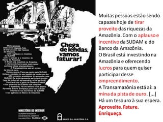 Muitaspessoas estão sendo
capazes hoje de tirar
proveitodasriquezasda
Amazônia.Com o aplausoe
incentivodaSUDAM e do
Bancoda Amazônia.
O Brasil está investindona
Amazôniae oferecendo
lucros para quem quiser
participardesse
empreendimento.
A Transamazônia está aí: a
minada pistade ouro. [...]
Há um tesouro à sua espera.
Aproveite.Fature.
Enriqueça.
 