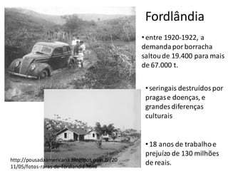 Fordlândia
http://pousadaamericana.blogspot.com.br/20
11/05/fotos-raras-de-fordlandia.html
• entre 1920-1922, a
demandapor borracha
saltoude 19.400 para mais
de 67.000 t.
•18 anos de trabalhoe
prejuízo de 130 milhões
de reais.
•seringais destruídospor
pragase doenças, e
grandes diferenças
culturais
 