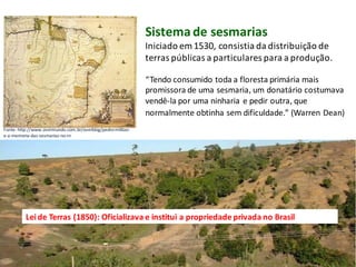 Sistemade sesmarias
Iniciado em 1530, consistia da distribuição de
terras públicas a particulares para a produção.
Fonte: http://www.overmundo.com.br/overblog/pedro-militao-
e-a-memoria-das-sesmarias-no-rn
“Tendo consumido toda a floresta primária mais
promissora de uma sesmaria, um donatário costumava
vendê-la por uma ninharia e pedir outra, que
normalmente obtinha sem dificuldade.” (Warren Dean)
Leide Terras (1850): Oficializava e institui a propriedade privada no Brasil
 