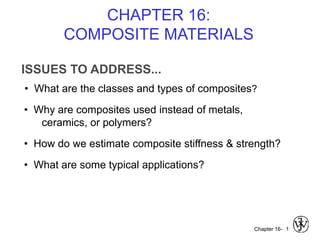 Chapter 16-
ISSUES TO ADDRESS...
• What are the classes and types of composites?
1
• Why are composites used instead of metals,
ceramics, or polymers?
• How do we estimate composite stiffness & strength?
• What are some typical applications?
CHAPTER 16:
COMPOSITE MATERIALS
 